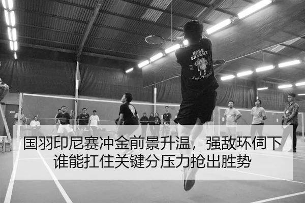 国羽印尼赛冲金前景升温，强敌环伺下谁能扛住关键分压力抢出胜势