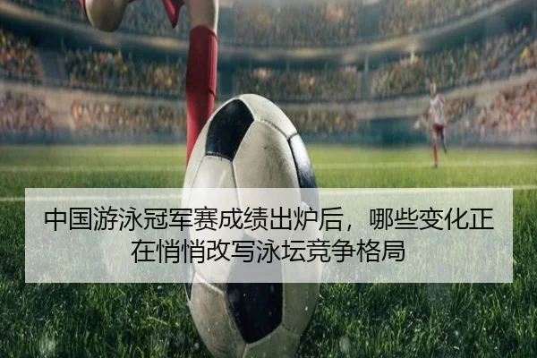 中国游泳冠军赛成绩出炉后，哪些变化正在悄悄改写泳坛竞争格局
